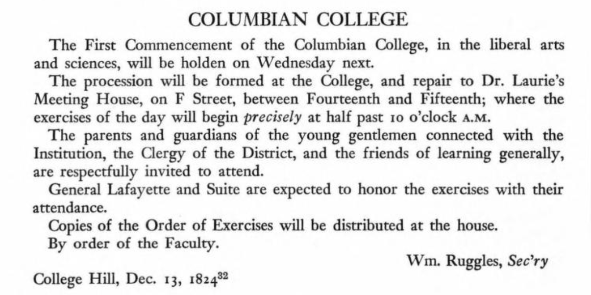 COLUMBIAN COLLEGE The First Commencement of the Columbian College, in the liberal arts and sciences, will be holden on Wednesday next. The procession will be formed at the College, and repair to Dr. Laurie's Meeting House, on F Street, between Fourteenth and Fifteenth; where the exercises of the day will begin precisely at half past 10 o'clock A.M. The parents and guardians of the young gentlemen connected with the Instirution, the Clergy of the District, and the friends of learning generally, are respectfu