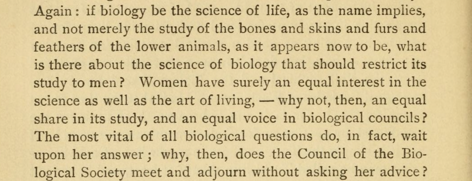 Again : if biology be the science of life, as the name implies, and not merely the study of the bones and skins and furs and feathers of the lower animals, as it appears now to be, what is there about the science of biology that should restrict its study to men ? Women have surely an equal interest in the science as well as the art of living, — why not, then, an equal share in its study, and an equal voice in biological councils? The most vital of all biological questions do, in fact, wait upon her answer; 