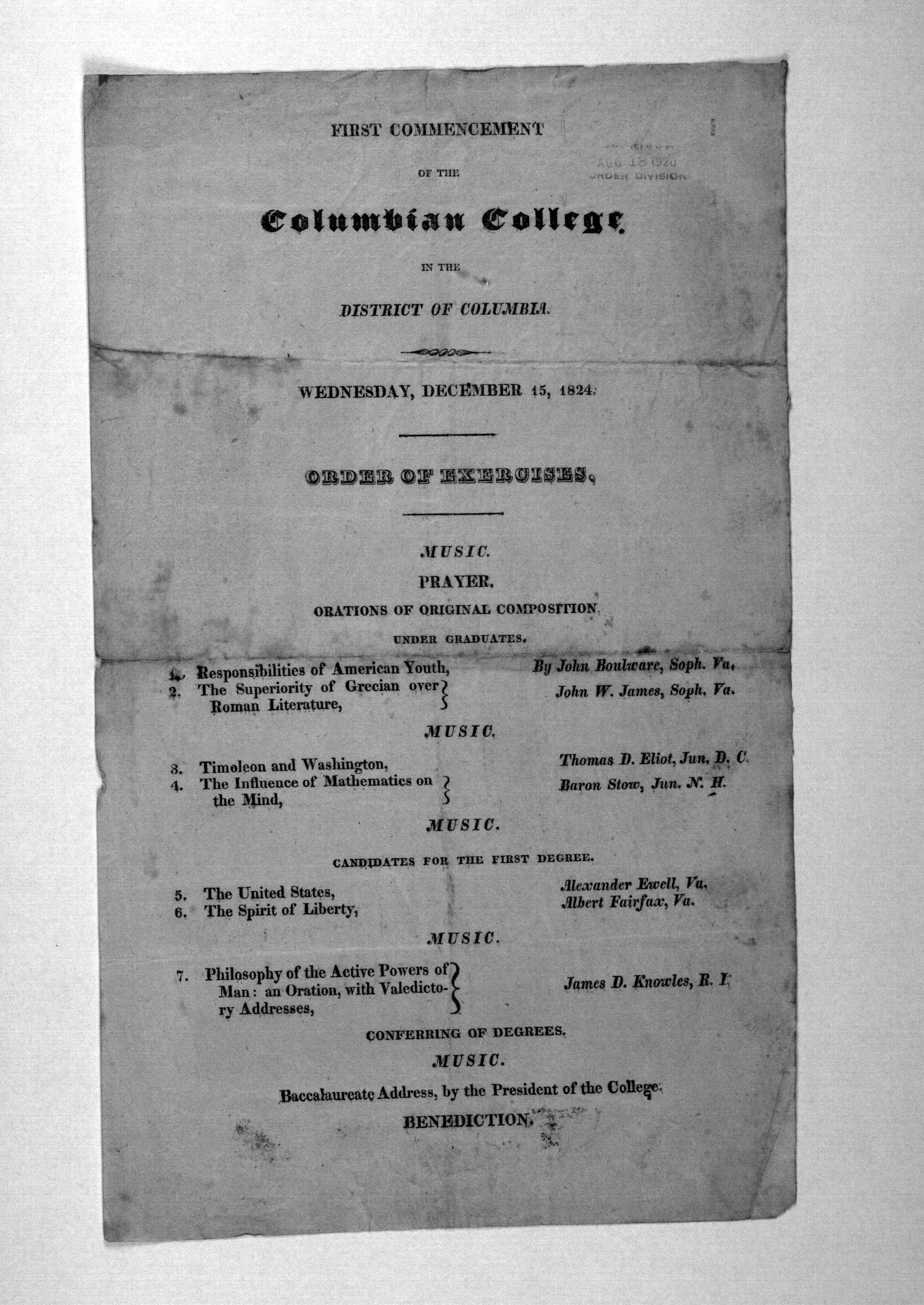 "The first commencement of the Columbian College, in the District of Columbia, Wednesday, December 15, 1824. Order of Exercises: Music. Prayer. Orations of original composition, undergraduates: 1. Responsibilities of American Youth, by John Boulware, Soph., Va; 2. The superiority of Grecian over Roman Literature, John W. James, Soph, Va. MUSIC. 3. TimeIcon and Washington, Thomas D. Eliot, Jun., D.C.; 4. The Influence of Mathematics on the Mind, Baron Stow, Jun., N.H.; MUSIC. Candidates for the first degree.
