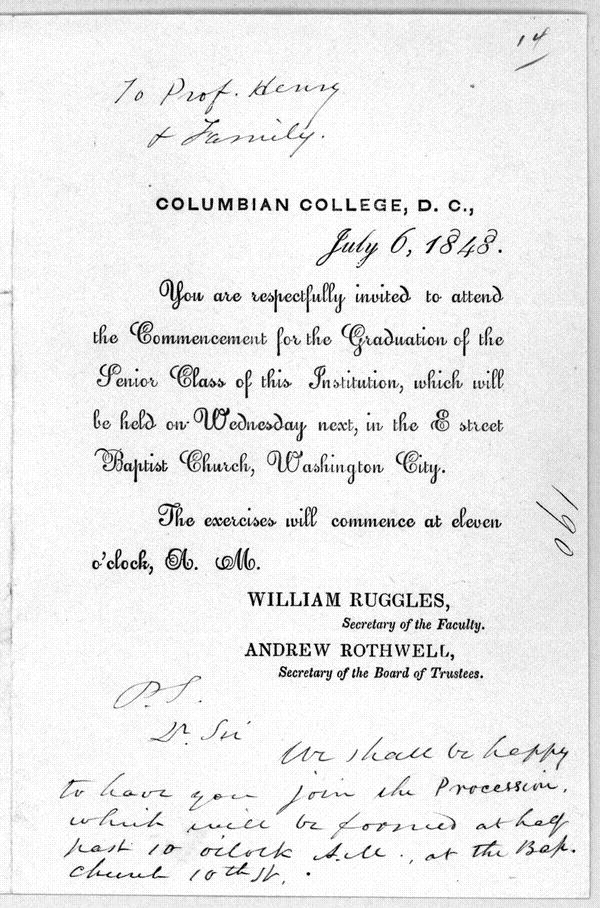 Columbian College, D.C. July 6, 1848. You are respectfully invited to attend the Commencement for the Graduation of the Senior Class of this Institution, which will be held on Wednesday next, in the E Street Baptist Church, Washington City. The exercises will commence at eleven o'clock, A.m. William Ruggles, Secretary of the Faculty, Andrew Rothwell, Secretary of the Board of Trustees.